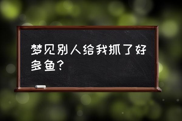 梦见别人抓鱼给我了好不好 梦见别人给我抓了好多鱼？