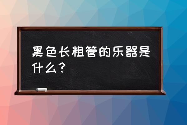 黑色的管状乐器 黑色长粗管的乐器是什么？