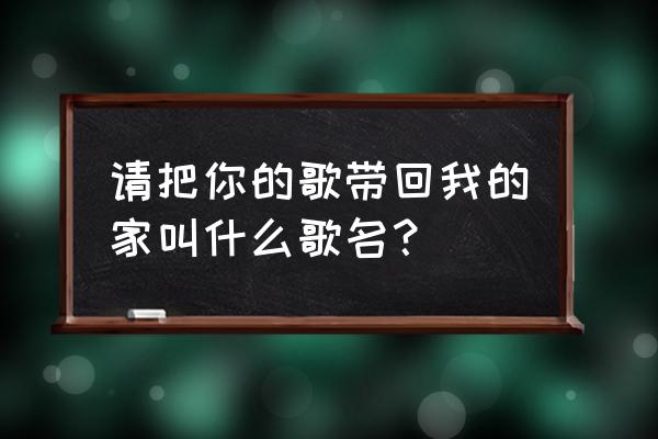 你把我的歌带回你的家 请把你的歌带回我的家叫什么歌名？