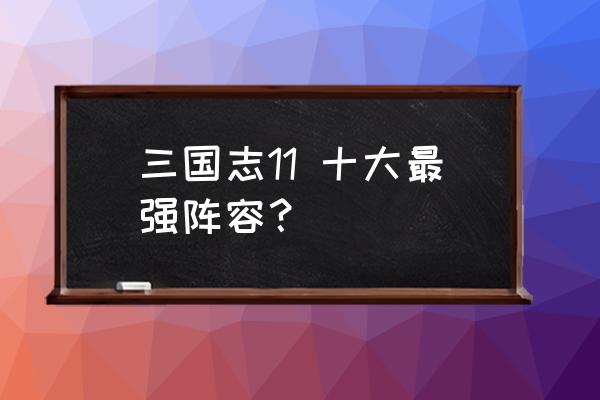 三国志11最强的十个人 三国志11 十大最强阵容？