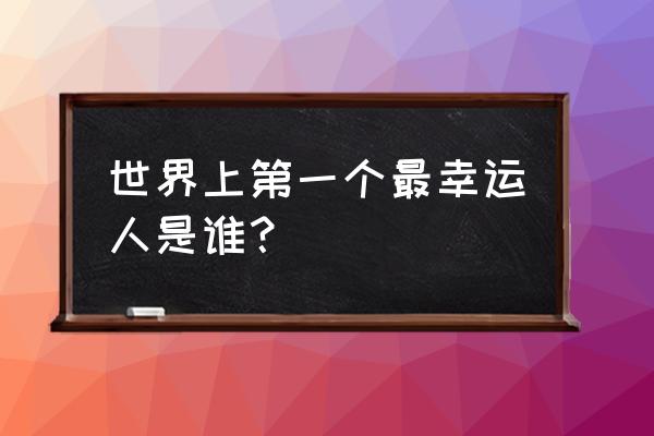 世界上最幸运的人叫什么 世界上第一个最幸运人是谁？