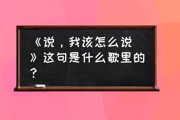 说我该怎么说做我该怎么做 《说，我该怎么说 》这句是什么歌里的？