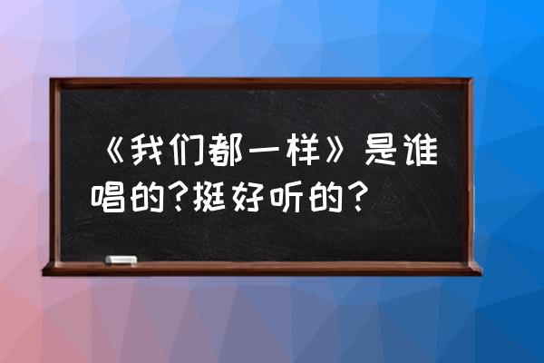 我们都一样原唱是谁 《我们都一样》是谁唱的?挺好听的？