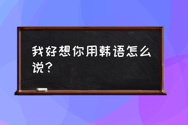 我真的好想你韩语 我好想你用韩语怎么说？