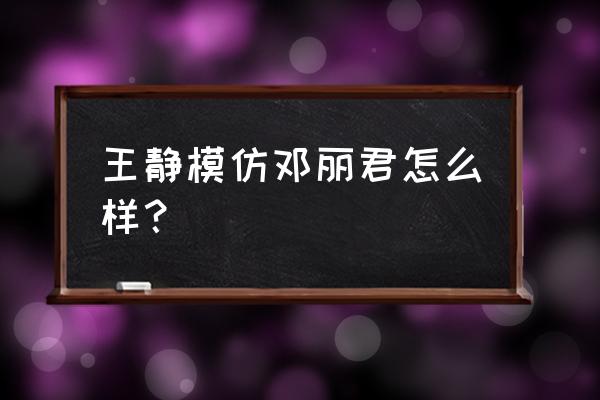 模仿邓丽君最好的 王静模仿邓丽君怎么样？