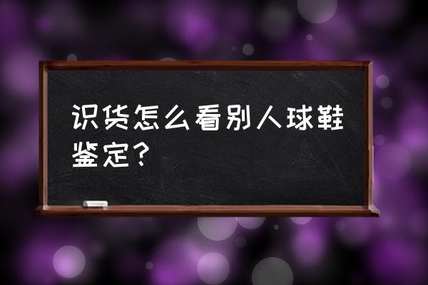 识货球鞋测评从哪看 识货怎么看别人球鞋鉴定？