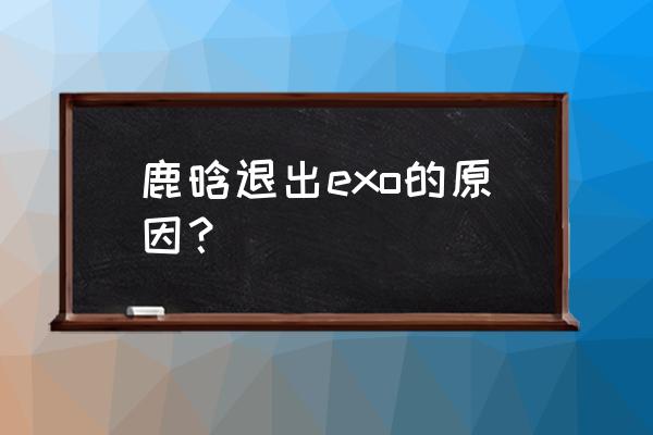 鹿晗退 exo 的原因 鹿晗退出exo的原因？