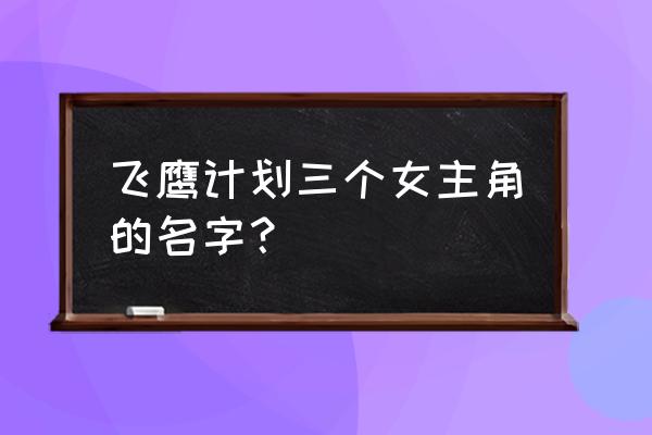 飞鹰计划女演员表 飞鹰计划三个女主角的名字？