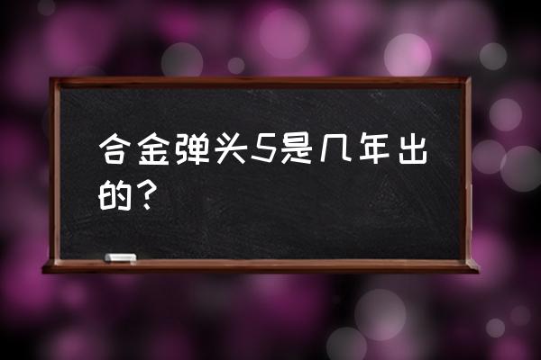 合金弹头5经典版 合金弹头5是几年出的？