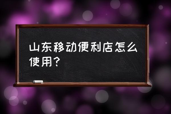 山东移动便利店 山东移动便利店怎么使用？