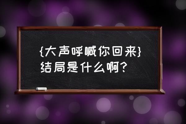 大声呼喊你回来后续 {大声呼喊你回来}结局是什么啊？