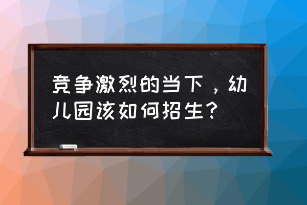 幼儿园怎样招生吸引人 竞争激烈的当下，幼儿园该如何招生？