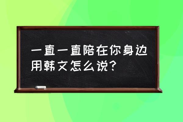 陪在你身边韩语 一直一直陪在你身边用韩文怎么说？