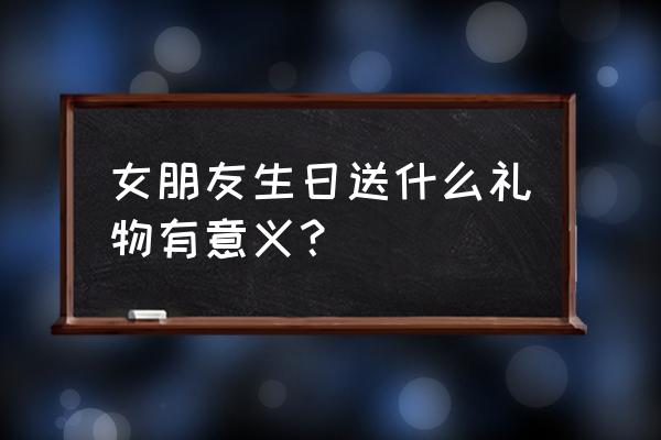 女友生日礼物送什么有意义 女朋友生日送什么礼物有意义？