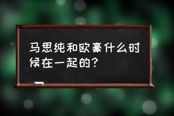 马思纯欧豪在一起多久 马思纯和欧豪什么时候在一起的？