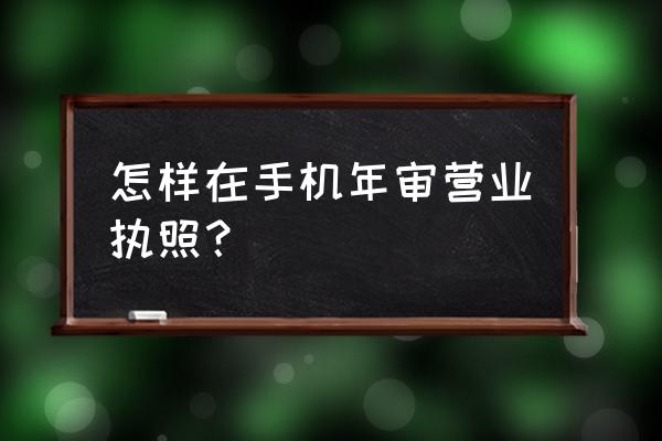 手机年审营业执照步骤 怎样在手机年审营业执照？