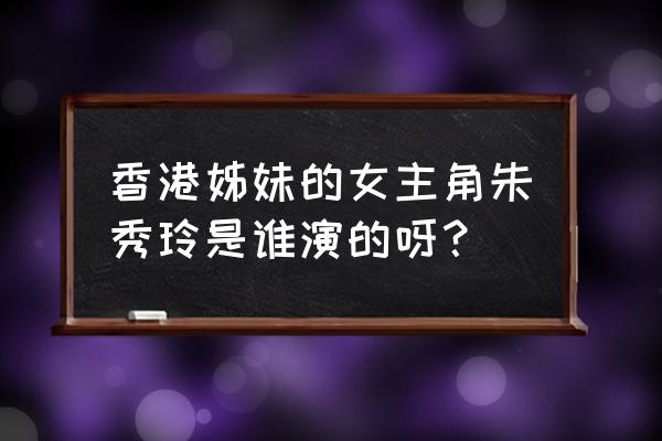 香港姐妹全部演员表 香港姊妹的女主角朱秀玲是谁演的呀？