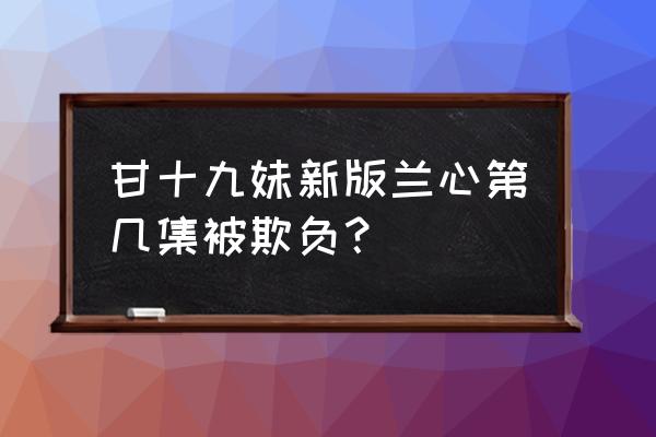 新甘十九妹为什么被下架了 甘十九妹新版兰心第几集被欺负？