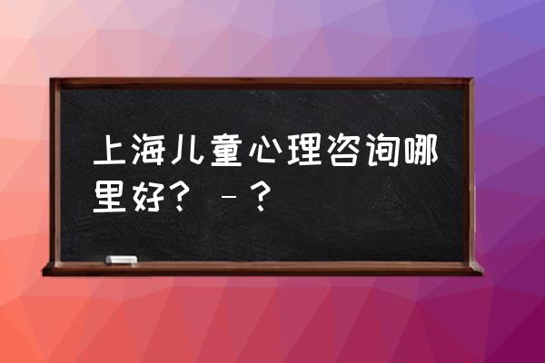 有口碑的上海焦点心理咨询 上海儿童心理咨询哪里好? –？