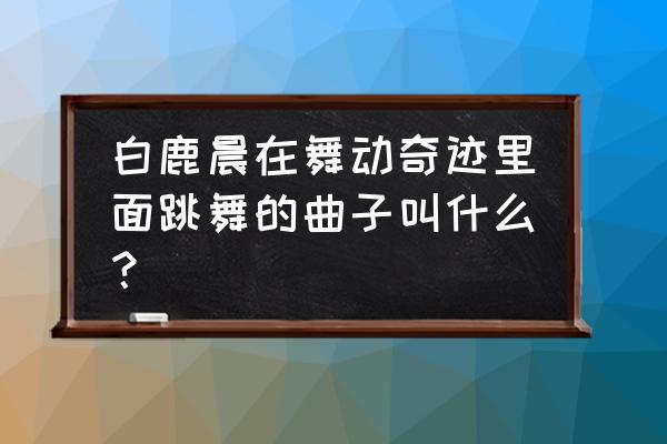 诗水蛇山神庙在哪 白鹿晨在舞动奇迹里面跳舞的曲子叫什么？