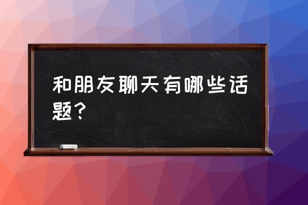 和你朋友聊天的话题 和朋友聊天有哪些话题？