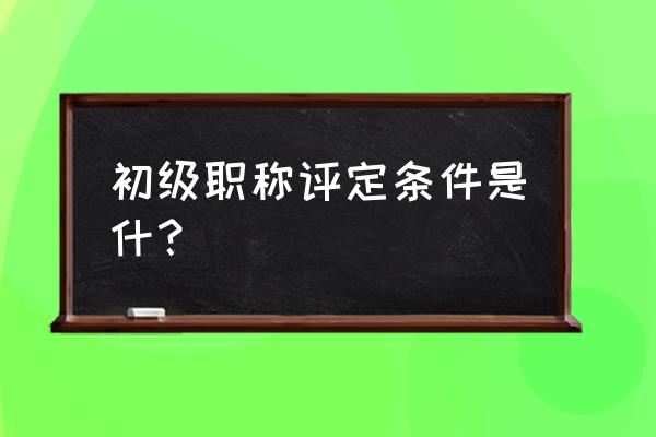 评初级职称需要什么条件 初级职称评定条件是什？