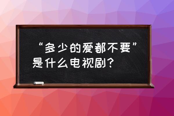 类似多少的爱都不要 “多少的爱都不要”是什么电视剧？