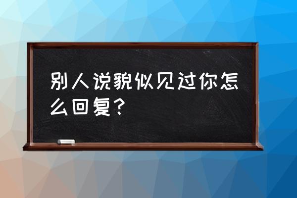 我好像在哪里见过你怎么回 别人说貌似见过你怎么回复？