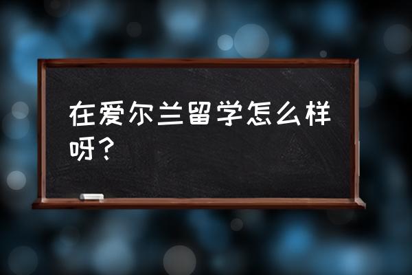 爱尔兰留学生感受 在爱尔兰留学怎么样呀？