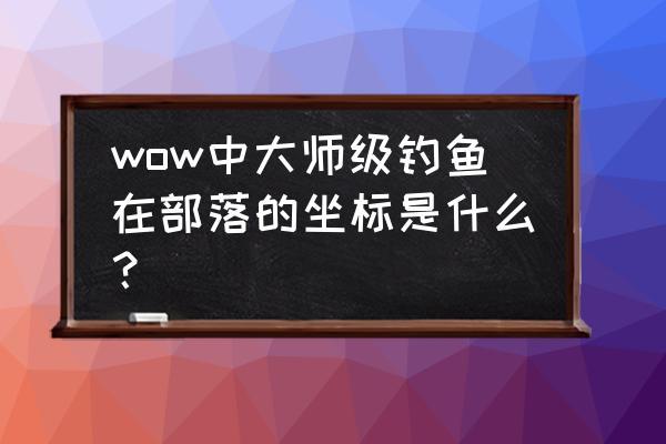 部落大师级钓鱼 wow中大师级钓鱼在部落的坐标是什么？