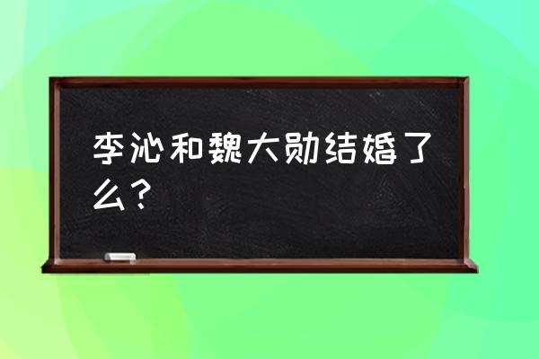 魏大勋和李沁最新情况 李沁和魏大勋结婚了么？