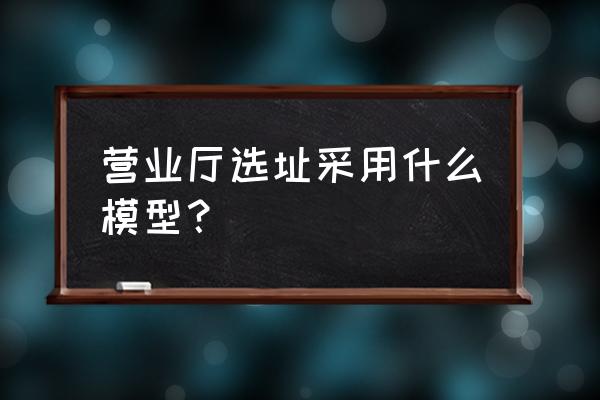 选址方法模型 营业厅选址采用什么模型？