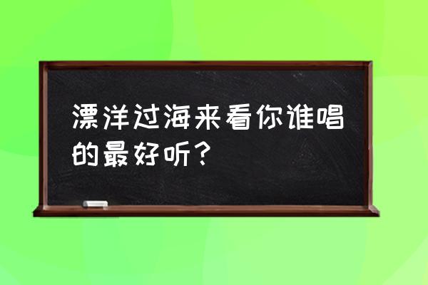 漂洋过海来看你谁唱的好听 漂洋过海来看你谁唱的最好听？