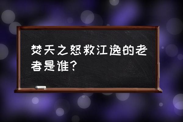 江逸焚天之怒 焚天之怒救江逸的老者是谁？