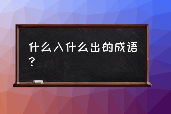 什么入什么出 什么入什么出的成语？