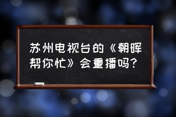 朝晖帮你忙130309 苏州电视台的《朝晖帮你忙》会重播吗？