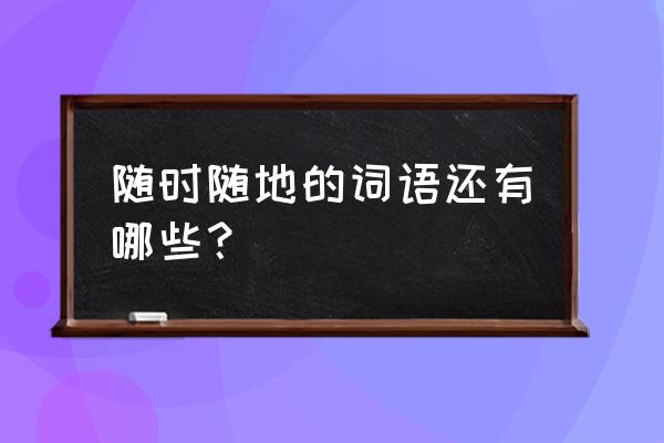 表示随时随地的字词 随时随地的词语还有哪些？