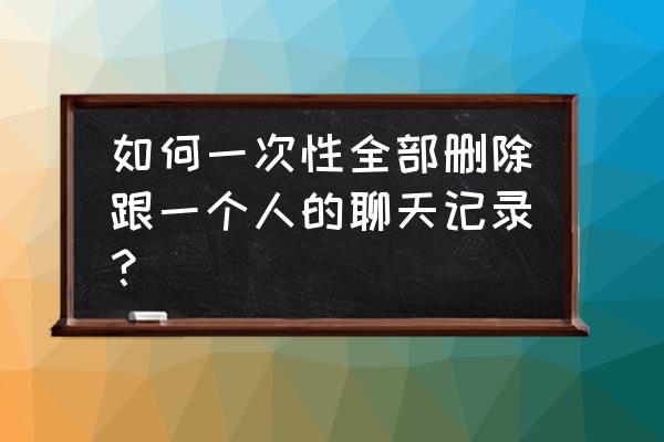 怎样删除全部聊天记录 如何一次性全部删除跟一个人的聊天记录？