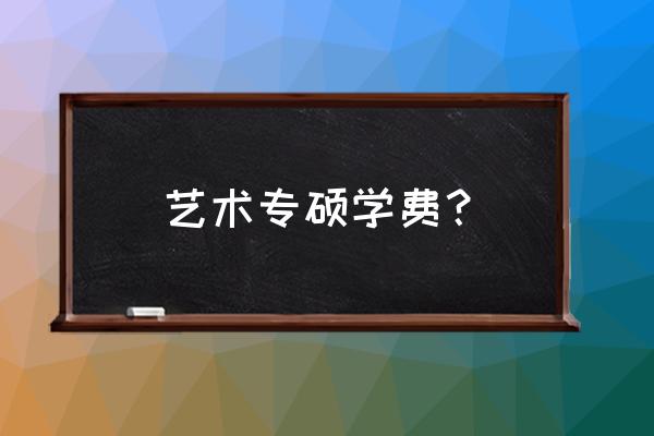 艺术硕士研究生学费 艺术专硕学费？