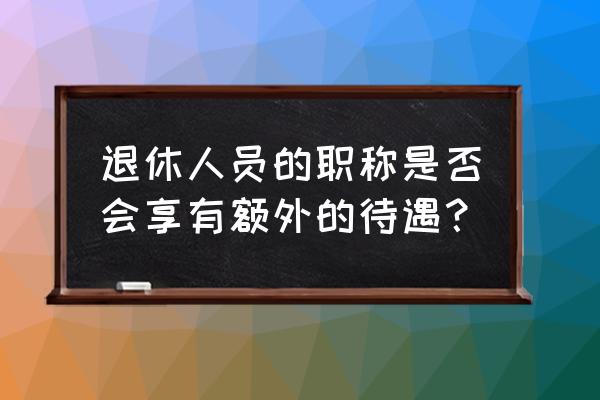 意隆财富 职级 退休人员的职称是否会享有额外的待遇？