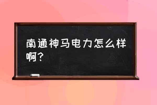 神马电力待遇怎么样 南通神马电力怎么样啊？