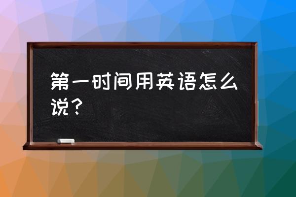 第一时间用英语怎么说 第一时间用英语怎么说？