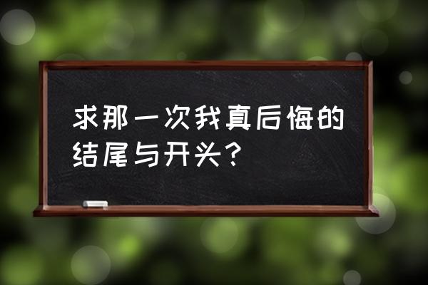 那一次我真后悔开头 求那一次我真后悔的结尾与开头？