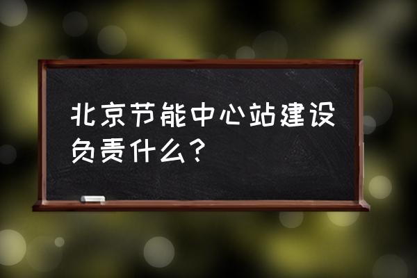 北京市节能中心 北京节能中心站建设负责什么？