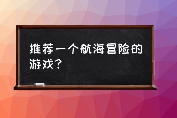 航海游戏最新 推荐一个航海冒险的游戏？