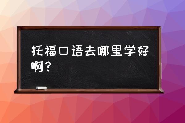 托福口语老师 托福口语去哪里学好啊？