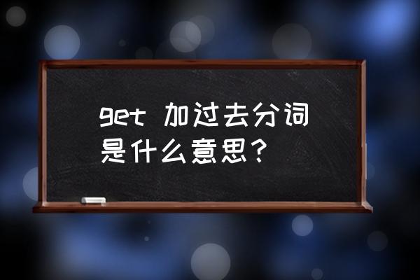 get的过去分词形式 get 加过去分词是什么意思？