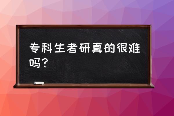 大专生考研真的很难吗 专科生考研真的很难吗？