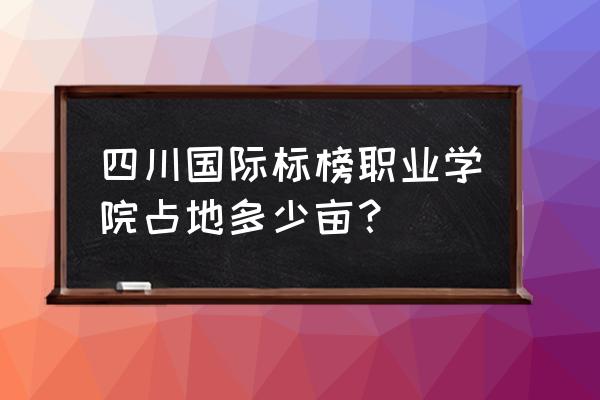 四川国际标榜占地 四川国际标榜职业学院占地多少亩？