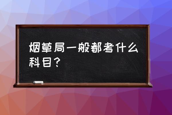 河南烟草考试考什么内容 烟草局一般都考什么科目？